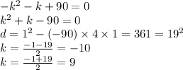 - {k}^{2} - k + 90 = 0\\ {k}^{2} + k - 90 = 0 \\d = {1}^{2} - ( - 90) \times 4 \times 1 = 361 = {19}^{2} \\ k = \frac{ - 1 - 19}{2} = - 10 \\ k = \frac{ - 1 + 19}{2} = 9