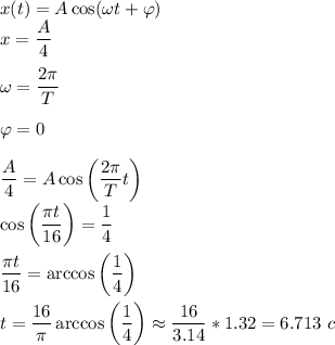 x(t) = A\cos(\omega t + \varphi)\\x = \dfrac A 4\\\\\omega = \dfrac{2\pi} T\\\\\varphi = 0\\\\\dfrac A 4 = A \cos\left(\dfrac{2\pi}{T}t\right)\\\cos\left(\dfrac{\pi t}{16}\right) = \dfrac 1 4\\\\\dfrac{\pi t}{16} = \arccos\left(\dfrac 1 4\right)\\\\t = \dfrac{16} {\pi}\arccos\left(\dfrac 1 4\right) \approx \dfrac{16} {3.14} * 1.32 = 6.713~c