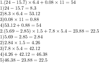 1.(24 - 15.7) \times 6.4 + 0.08 \times 11 =54 \\ 1)24 - 15.7 = 8.3 \\ 2)8.3 \times 6.4 = 53.12 \\ 3)0.08 \times 11 = 0.88 \\ 4)53.12 + 0.88 = 54 \\ 2.(5.69 - 2.85) \times 1.5 + 7.8 \times 5.4 - 23.88 =22.5 \\ 1)5.69 - 2.85 = 2.84 \\ 2)2.84 \times 1.5 = 4.26 \\ 3)7.8 \times 5.4 = 42.12 \\ 4)4.26 + 42.12 = 46.38 \\ 5)46.38 - 23.88 = 22.5 \\