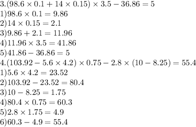 3.(98.6 \times 0.1 + 14 \times 0.15) \times 3.5 - 36.86 = 5 \\ 1)98.6 \times 0.1 = 9.86 \\ 2)14 \times 0.15 = 2.1 \\ 3)9.86 + 2.1 = 11.96 \\ 4)11.96 \times 3.5 = 41.86 \\ 5)41.86 - 36.86 = 5 \\ 4.(103.92 - 5.6 \times 4.2) \times 0.75 - 2.8 \times (10 - 8.25) =55.4 \\ 1)5.6 \times 4.2 = 23.52 \\ 2)103.92 - 23.52 = 80.4 \\ 3)10 - 8.25 = 1.75 \\ 4)80.4 \times 0.75 = 60.3 \\ 5)2.8 \times 1.75 = 4.9 \\ 6)60.3 - 4.9 = 55.4