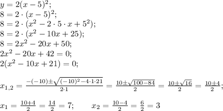 y=2(x-5)^2; \\ 8=2\cdot (x-5)^2; \\ 8=2\cdot(x^2-2\cdot5\cdot x+5^2); \\ 8=2\cdot (x^2-10x+25); \\ 8=2x^2-20x+50; \\ 2x^2-20x+42=0; \\ 2(x^2-10x+21)=0; \\ \\ x_{1,2}=\frac{-(-10)\pm \sqrt{(-10)^2-4\cdot 1\cdot 21}}{2\cdot 1}=\frac{10\pm\sqrt{100-84}}{2}=\frac{10\pm\sqrt{16}}{2}=\frac{10\pm4}{2}; \\ \\ x_1=\frac{10+4}{2}=\frac{14}{2}=7; \ \ \ \ \ \ x_2=\frac{10-4}{2}=\frac{6}{2}=3