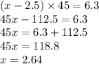 (x - 2.5) \times 45 = 6.3 \\ 45x - 112.5 = 6.3 \\ 45x = 6.3 + 112.5 \\ 45x = 118.8 \\ x = 2.64