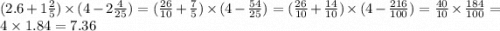 (2.6 + 1 \frac{2}{5} ) \times (4 - 2 \frac{4}{25} ) = ( \frac{26}{10} + \frac{7}{5} ) \times (4 - \frac{54}{25} ) = ( \frac{26}{10} + \frac{14}{10} ) \times (4 - \frac{216}{100} ) = \frac{40}{10} \times \frac{184}{100} = 4 \times 1.84 = 7.36