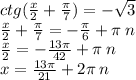 ctg( \frac{x}{2} + \frac{\pi}{7} ) = - \sqrt{3} \\ \frac{x}{2} + \frac{\pi}{7} = - \frac{\pi}{6} + \pi \: n \\ \frac{x}{2} = - \frac{13\pi}{42} + \pi \: n \\ x = \frac{13\pi}{21} + 2\pi \: n