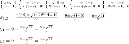 \left \{ {{x+y=9} \atop {x\cdot y=10}} \right. \left \{ {{y=9-x} \atop {x\cdot (9-x)=10}} \right. \left \{ {{y=9-x} \atop {9x-x^2=10}} \right. \left \{ {{y=9-x} \atop {-x^2+9x-10=0}} \right. \left \{ {{y=9-x} \atop {x^2-9x+10=0}} \right. \\ \\ x_{1,2}=\frac{-(-9)\pm\sqrt{(-9)^2-4\cdot 1 \cdot 10 }}{2\cdot 1}=\frac{9\pm\sqrt{81-40}}{2}=\frac{9\pm\sqrt{41}}{2} \\ \\ y_1=9-\frac{9+\sqrt{41}}{2}=\frac{9-\sqrt{41}}{2} \\ \\ y_2=9-\frac{9-\sqrt{41}}{2}=\frac{9+\sqrt{41}}{2}