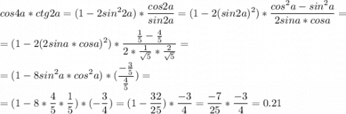 \displaystyle cos4a*ctg2a=(1-2sin^22a)*\frac{cos2a}{sin2a}=(1-2(sin2a)^2)*\frac{cos^2a-sin^2a}{2sina*cosa}=\\\\=(1-2(2sina*cosa)^2)*\frac{\frac{1}{5}-\frac{4}{5}}{2*\frac{1}{\sqrt{5}}*\frac{2}{\sqrt{5}}}=\\\\=(1-8sin^2a*cos^2a)*(\frac{-\frac{3}{5}}{\frac{4}{5}})=\\\\=(1-8*\frac{4}{5}*\frac{1}{5})*(-\frac{3}{4})=(1-\frac{32}{25})*\frac{-3}{4}=\frac{-7}{25}*\frac{-3}{4}=0.21