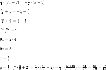 \frac{1}{4}\cdot (7x+2)=-\frac{1}{2}\cdot (x-5) \\ \\ \frac{7x}{4}+\frac{1}{2}=-\frac{x}{2}+\frac{5}{2} \\ \\ \frac{7x}{4}+\frac{x}{2}=\frac{5}{2}-\frac{1}{2} \\ \\ \frac{7x+2x}{4}=2 \\ \\ 9x=2\cdot 4 \\ \\ 9x=8 \\ \\ x=\frac{8}{9} \\ \\ y=\frac{1}{4}\cdot (7\cdot \frac{8}{9}+2)=\frac{1}{4}\cdot (\frac{56}{9}+2)=\frac{1}{4}\cdot (\frac{56+18}{9})=\frac{74}{9\cdot 4 }=\frac{37}{9\cdot 2}=\frac{37}{18}