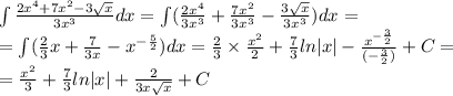 \int\limits \frac{2 {x}^{4} + 7 {x}^{2} - 3 \sqrt{x} }{3 {x}^{3} } dx = \int\limits( \frac{2 {x}^{4} }{3 {x}^{3} } + \frac{7 {x}^{2} }{3 {x}^{3} } - \frac{3 \sqrt{x} }{3 {x}^{3} } )dx = \\ = \int\limits( \frac{2}{3} x + \frac{7}{3x} - {x}^{ - \frac{5}{2} } )dx = \frac{2}{3} \times \frac{ {x}^{2} }{2} + \frac{7}{3} ln |x| - \frac{ {x}^{ - \frac{3}{2} } }{( - \frac{3}{2} )} + C= \\ = \frac{ {x}^{2} }{3} + \frac{7}{3} ln |x| + \frac{2}{3x \sqrt{x} } + C