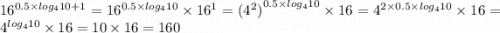 {16}^{0.5 \times log_{4}10 + 1} = {16}^{0.5 \times log_{4}10 } \times {16}^{1} = {( {4}^{2})}^{0.5 \times log_{4}10} \times 16 = {4}^{2 \times 0.5 \times log_{4}10} \times 16 = {4}^{ log_{4}10} \times 16= 10 \times 16 = 160