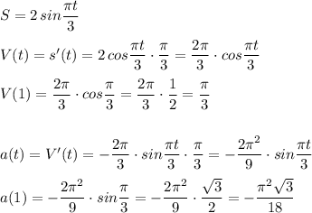 S=2\, sin\dfrac{\pi t}{3}\\\\V(t)=s'(t)=2\, cos\dfrac{\pi t}{3}\cdot \dfrac{\pi}{3}=\dfrac{2\pi }{3}\cdot cos\dfrac{\pi t}{3}\\\\V(1)=\dfrac{2\pi }{3}\cdot cos\dfrac{\pi }{3}=\dfrac{2\pi }{3}\cdot \dfrac{1}{2}=\dfrac{\pi}{3}\\\\\\a(t)=V'(t)=-\dfrac{2\pi}{3}\cdot sin\dfrac{\pi t}{3}\cdot \dfrac{\pi}{3} =-\dfrac{2\pi ^2}{9}\cdot sin\dfrac{\pi t}{3}\\\\a(1)=-\dfrac{2\pi ^2}{9}\cdot sin\dfrac{\pi }{3}=-\dfrac{2\pi ^2}{9}\cdot \dfrac{\sqrt3}{2}=-\dfrac{\pi ^2\sqrt3}{18}