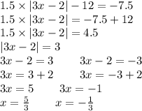 1.5 \times |3x - 2| - 12 = - 7.5 \\ 1.5 \times |3x - 2| = - 7.5 + 12 \\ 1.5 \times |3x - 2| = 4.5 \\ |3x - 2| = 3 \\ 3x - 2 = 3 \: \: \: \: \: \: \: \: \: \: 3x - 2 = - 3 \\ 3x = 3 + 2 \: \: \: \: \: \: \: \: \: \: 3x = - 3 + 2 \\ 3x = 5 \: \: \: \: \: \: \: \: \: \: 3x = - 1 \\ x = \frac{5}{3} \: \: \: \: \: \: \: \: \: \: x = - \frac{1}{3}