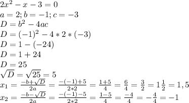 2x^2-x-3=0\\a=2; b=-1; c=-3\\D=b^2-4ac\\D=(-1)^2-4*2*(-3)\\D=1-(-24)\\D=1+24\\D=25\\\sqrt{D}=\sqrt{25}=5\\x_{1}=\frac{-b+\sqrt{D}}{2a}=\frac{-(-1)+5}{2*2}=\frac{1+5}{4}=\frac{6}{4}=\frac{3}{2}=1\frac{1}{2}=1,5\\ x_{2}=\frac{-b-\sqrt{D}}{2a}=\frac{-(-1)-5}{2*2}=\frac{1-5}{4}=\frac{-4}{4}=-\frac{4}{4}=-1\\