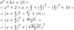 {x}^{2} + kx + 10 = \\ = {x}^{2} + 2 \times x \times \frac{k}{2} + {( \frac{k}{2} )}^{2} - {( \frac{k}{2} )}^{2} + 10 = \\ = (x + \frac{k}{2} ) {}^{2} - \frac{ {k}^{2} }{4} + 10 = \\ = {(x + \frac{k}{2} )}^{2} + \frac{40 - {k}^{2} }{4} = \\ = {(x + \frac{k}{2}) }^{2} + {( \frac{ \sqrt{40 - {k}^{2} } }{2} )}^{2}