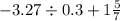 - 3.27 \div 0.3 + 1 \frac{5}{7}