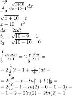 \int\limits^{ - 9} _ { - 10} \frac{ \sqrt{x + 10} }{ \sqrt{x + 10} + 1} dx \\ \\ \sqrt{x + 10} = t \\ x + 10 = {t}^{2} \\ dx = 2tdt \\ t_1 = \sqrt{10 - 9} = 1 \\ t_2 = \sqrt{10 - 10} = 0 \\ \\ \int\limits^{ 1 } _ {0} \frac{t \times 2tdt}{t + 1} = 2\int\limits^{ 1} _ {0} \frac{ {t}^{2} dt}{t + 1} = \\ = 2\int\limits^{ 1 } _ {0}(t - 1 + \frac{1}{t + 1}) dt = \\ = 2( \frac{ {t}^{2} }{2} - t + ln |1 + t| ) | ^{ 1} _ {0} = \\ = 2( \frac{1}{2} - 1 + ln(2) - 0 - 0 - 0) = \\ = 1 - 2 + 2 ln(2) = 2 ln(2) - 1