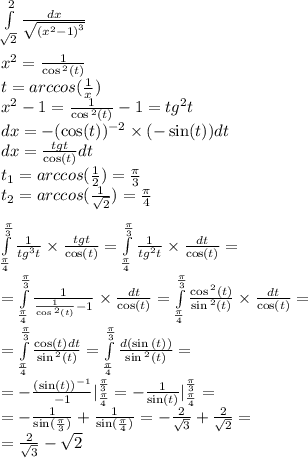 \int\limits^{ 2} _ { \sqrt{2} } \frac{dx}{ \sqrt{ {( {x}^{2} - 1) }^{3} } } \\ \\ x {}^{2} = \frac{1}{ \cos {}^{2} (t) } \\ t = arccos( \frac{1}{ {x}^{} } ) \\ {x }^{2} - 1 = \frac{1}{ \cos {}^{2} (t) } - 1 = {tg}^{2} t \\ dx = - ( \cos(t) ) {}^{ - 2} \times ( - \sin(t)) dt \\ dx = \frac{tgt}{ \cos(t) } dt \\ t_1 = arccos( \frac{1}{2}) = \frac{\pi}{3} \\ t_2 = arccos( \frac{1}{ \sqrt{2} } ) = \frac{\pi}{4} \\ \\ \int\limits^{ \frac{\pi}{3} } _ { \frac{\pi}{4} } \frac{1}{ {tg}^{3}t } \times \frac{tgt}{ \cos(t) } = \int\limits^{ \frac{\pi}{3} } _ { \frac{\pi}{4} } \frac{1}{ {tg}^{2} t} \times \frac{dt}{ \cos(t) } = \\ = \int\limits^{ \frac{\pi}{3} } _ { \frac{\pi}{4} } \frac{1}{ \frac{1}{ \cos {}^{2} (t) } - 1 } \times \frac{dt}{ \cos(t) } = \int\limits^{ \frac{\pi}{3} } _ { \frac{\pi}{4} } \frac{ \cos {}^{2} (t)}{ \sin {}^{2} (t) } \times \frac{dt}{ \cos(t) } = \\ = \int\limits^{ \frac{\pi}{3} } _ { \frac{\pi}{4} } \frac{ \cos(t) dt}{ \sin {}^{2} (t) } = \int\limits^{ \frac{\pi}{3} } _ { \frac{\pi}{4} } \frac{d( \sin {}^{} (t) )}{ \sin{}^{2} (t) } = \\ = - \frac{ (\sin(t)) {}^{ - 1} }{ - 1} |^{ \frac{\pi}{3} } _ { \frac{\pi}{4} } = - \frac{1}{ \sin(t) } |^{ \frac{\pi}{3} } _ { \frac{\pi}{4} } = \\ = - \frac{1}{ \sin( \frac{\pi}{3} ) } + \frac{1}{ \sin( \frac{\pi}{4} ) } = - \frac{2}{ \sqrt{3} } + \frac{2}{ \sqrt{2} } = \\ = \frac{2}{ \sqrt{3} } - \sqrt{2}