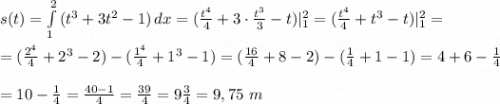 s(t)=\int\limits^2_1 {(t^3+3t^2-1)} \, dx =(\frac{t^4}{4}+3\cdot \frac{t^3}{3}-t)|\limits^2_1=(\frac{t^4}{4}+t^3-t)|\limits^2_1=\\\\=(\frac{2^4}{4}+2^3-2)-(\frac{1^4}{4}+1^3-1)=(\frac{16}{4}+8-2)-(\frac{1}{4}+1-1)=4+6-\frac{1}{4}\\ \\ =10-\frac{1}{4}=\frac{40-1}{4}=\frac{39}{4}=9\frac{3}{4}=9,75\ m