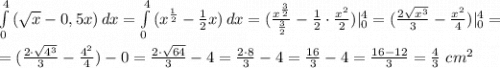 \int\limits^4_0 {(\sqrt{x}-0,5x)} \, dx =\int\limits^4_0 {(x^\frac{1}{2}-\frac{1}{2}x)} \, dx =(\frac{x^\frac{3}{2}}{\frac{3}{2}}-\frac{1}{2}\cdot \frac{x^2}{2})|^4_0=(\frac{2\sqrt{x^3} }{3}-\frac{x^2}{4})|^4_0= \\ \\ = (\frac{2\cdot \sqrt{4^3}}{3}-\frac{4^2}{4})-0=\frac{2\cdot \sqrt{64}}{3}-4=\frac{2\cdot 8}{3}-4=\frac{16}{3}-4=\frac{16-12}{3}=\frac{4}{3} \ cm^2