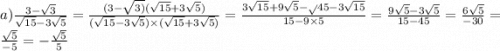 a) \frac{3 - \sqrt{3} }{ \sqrt{15} - 3 \sqrt{5} } = \frac{(3 - \sqrt{3)} ( \sqrt{15} + 3 \sqrt{5}) }{ (\sqrt{15} - 3 \sqrt{5}) \times ( \sqrt{15} + 3 \sqrt{5} ) } = \frac{3 \sqrt{15} + 9 \sqrt{5} - \sqrt{} 45 - 3 \sqrt{15} }{15 - 9 \times 5} = \frac{9 \sqrt{5} - 3 \sqrt{5} }{15 - 45} = \frac{6 \sqrt{5} }{ - 30} = \frac{ \sqrt{5} }{ - 5} = - \frac{ \sqrt{5} }{5}