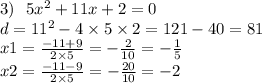 3) \: \: \: 5x {}^{2} + 11x + 2 =0 \\ d = 11 {}^{2} - 4 \times 5 \times 2 = 121 - 40 = 81 \\ x1 = \frac{ - 11 + 9}{2 \times 5} = - \frac{2}{10 } = - \frac{1}{5} \\ x2 = \frac{ - 11 - 9}{2 \times 5} = - \frac{20}{10} = - 2