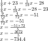 \frac{1}{8} x + 23 = \frac{1}{18} x - 28 \\ \frac{1}{8}x - \frac{1}{18} x = - 28 - 23 \\ \frac{9}{72} x - \frac{4}{72}x = - 51 \\ \frac{5}{72} x = - 51 \\ x = \frac{ - 51 \times 72}{5} \\ x = - \frac {3672}{5} \\ x = - 734.4