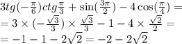 3tg( - \frac{\pi}{6} )ctg \frac{\pi}{3} + \sin( \frac{3\pi}{2} ) - 4 \cos( \frac{\pi}{4} ) = \\ = 3 \times ( - \frac{ \sqrt{3} }{3} ) \times \frac{ \sqrt{3} }{3} - 1 - 4 \times \frac{ \sqrt{2} }{2} = \\ = - 1 - 1 - 2 \sqrt{2} = - 2 - 2 \sqrt{2}