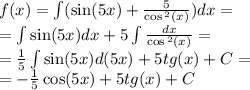 f(x) = \int\limits( \sin(5x) + \frac{5}{ \cos {}^{2} (x) } )dx = \\ = \int\limits \sin(5x) dx + 5\int\limits \frac{dx}{ \cos {}^{2} (x) } = \\ = \frac{1}{5} \int\limits \sin(5x) d(5x) + 5tg(x) +C= \\ = - \frac{1}{5} \cos(5x) + 5tg(x) + C