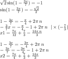 \sqrt{2} \sin(1 - \frac{3x}{7} ) = - 1 \\ \sin(1 - \frac{3x}{7} ) = - \frac{ \sqrt{2} }{2} \\ \\ 1 - \frac{3x}{7} = - \frac{\pi}{4} + 2\pi \: n \\ - \frac{3}{7} x = - \frac{\pi}{4} - 1 + 2\pi \: n \: \: \: | \times ( - \frac{7}{3} ) \\ x1 = \frac{7\pi}{12} + \frac{7}{3} - \frac{14\pi \: n}{3} \\ \\ 1 - \frac{3x}{7} = - \frac{3\pi}{4} + 2\pi \: n \\ - \frac{3x}{7} = - \frac{3\pi}{4} - 1 + 2\pi \: n \\ x2 = \frac{7\pi}{4} + \frac{7}{3} + \frac{14\pi}{3}