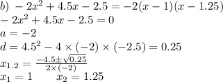 b)\: - 2 {x}^{2} + 4.5x - 2.5 = - 2(x - 1)(x - 1.25)\\ - 2 {x}^{2} + 4.5x - 2.5 = 0 \\ a = - 2 \\ d = {4.5}^{2} - 4 \times ( - 2) \times ( - 2.5)= 0.25 \\ x_{1.2} = \frac{ - 4.5 \pm \sqrt{0.25} }{ 2 \times (- 2)} \\ x_{1} = 1 \: \: \: \: \: \: \: \: \: x_{2} = 1.25