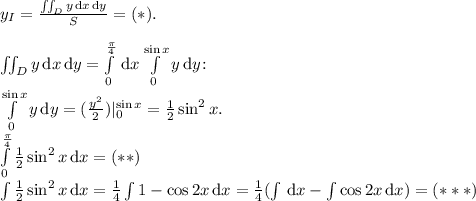 y_I = \frac{\iint_D y\, \text{d}x\, \text{d}y}{S} = (*).\\\\\iint_D y\, \text{d}x\, \text{d}y = \int\limits_0^\frac\pi4 \, \text{d}x \int\limits_0^{\sin x} y \, \text{d} y\!:\\\int\limits_0^{\sin x} y \, \text{d}y = (\frac{y^2}2)|_0^{\sin x} = \frac12 \sin^2 x.\\\int\limits_0^{\frac\pi4} \frac 12 \sin^2 x \, \text{d}x = (**)\\\int \frac12 \sin^2 x \, \text{d}x = \frac 14 \int 1 - \cos 2x \, \text{d}x = \frac14(\int \, \text{d}x - \int \cos 2x \, \text{d}x) = (***)