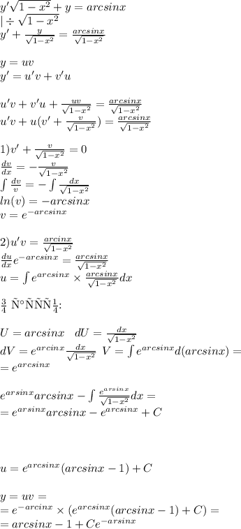 y' \sqrt{1 - {x}^{2} } + y = arcsinx \\ | \div \sqrt{1 - {x}^{2} } \\ y' + \frac{y}{ \sqrt{1 - {x}^{2} } } = \frac{arcsinx}{ \sqrt{1 - {x}^{2} } } \\ \\ y = uv \\ y '= u'v + v'u \\ \\ u'v + v'u + \frac{uv}{ \sqrt{1 - {x}^{2} } } = \frac{arcsinx}{ \sqrt{1 - {x}^{2} } } \\ u'v + u(v' + \frac{v}{ \sqrt{1 - {x}^{2} } } ) = \frac{arcsinx}{ \sqrt{1 - {x}^{2} } } \\ \\ 1)v' + \frac{v}{ \sqrt{1 - {x}^{2} } } = 0 \\ \frac{dv}{dx} = - \frac{v}{ \sqrt{1 - {x}^{2} } } \\ \int\limits \frac{dv}{v} = - \int\limits \frac{dx}{ \sqrt{1 - {x}^{2} } } \\ ln(v) = - arcsinx \\ v = {e}^{ - arcsinx} \\ \\ 2)u'v = \frac{arcinx}{ \sqrt{1 - {x}^{2} } } \\ \frac{du}{dx} e {}^{ - arcsinx} = \frac{arcsinx}{ \sqrt{1 - {x}^{2} } } \\ u = \int\limits {e}^{arcsinx} \times \frac{arcsinx}{ \sqrt{1 - {x}^{2} } } dx \\ \\ \text{По частям:} \\ \\ U= arcsinx \: \: \: \: dU = \frac{dx}{ \sqrt{1 - {x}^{2} } } \\ dV = {e}^{arcinx} \frac{dx}{ \sqrt{1 - {x}^{2} } } \: \: V= \int\limits {e}^{arcsinx} d(arcsinx) = \\ = {e}^{arcsinx} \\ \\ {e}^{arsinx} arcsinx - \int\limits \frac{ {e}^{arsinx} }{ \sqrt{1 - {x}^{2} } } dx = \\ = {e}^{arsinx} arcsinx - {e}^{arcsinx} + C \\ \\ \\ \\ u = {e}^{arcsinx}( arcsinx - 1) + C\\ \\ y = uv = \\ = {e}^{ - arcinx} \times ( {e}^{arcsinx}( arcsinx - 1)+ C) = \\ = arcsinx - 1 + C {e}^{ - arsinx}