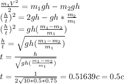 \frac{m_{1}V^2}{2} =m_{1}gh-m_{2}gh\\(\frac{h}{t})^2 =2gh-gh*\frac{m_{2}}{m_{1}} \\(\frac{h}{t})^2 =gh(\frac{m_{1}-m_{2}}{m_{1}} )\\\frac{h}{t} = \sqrt{gh(\frac{m_{1}-m_{2}}{m_{1}} )} \\t=\frac{h}{\sqrt{gh(\frac{m_{1}-m_{2}}{m_{1}} )} } \\\\t=\frac{1}{2\sqrt{10*0.5*0.75} } =0.51639 c=0.5c