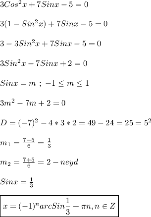 3Cos^{2}x+7Sinx-5=0\\\\3(1-Sin^{2}x)+7Sinx-5=0\\\\3-3Sin ^{2}x+7Sinx-5=0\\\\3Sin^{2}x-7Sinx+2=0\\\\Sinx=m \ ; \ -1\leq m \leq1\\\\3m^{2}-7m+2=0\\\\D=(-7)^{2}-4*3*2=49-24=25=5^{2}\\\\m_{1} =\frac{7-5}{6}=\frac{1}{3}\\\\m_{2} =\frac{7+5}{6}=2-neyd\\\\Sinx=\frac{1}{3}\\\\\boxed{x=(-1)^{n}arc Sin\frac{1}{3}+\pi n,n\in Z}