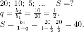 20;\ 10;\ 5;\ ...\ \ \ \ S=?\\q=\frac{b_2}{b_1} =\frac{10}{20} =\frac{1}{2}.\\S=\frac{b_1 }{1-q}=\frac{20}{1-\frac{1}{2} }\frac{20}{\frac{1}{2} }=40.