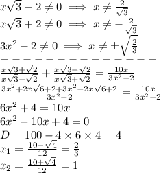 x \sqrt{3} - 2 \not = 0 \implies x \not = \frac{2}{ \sqrt{3} } \\ x \sqrt{3} + 2 \not = 0 \implies x \not = - \frac{2}{ \sqrt{3} } \\ 3 {x}^{2} - 2 \not = 0 \implies x \not = \pm \sqrt{ \frac{2}{3} } \\ - - - - - - - - - - - - - - \\ \frac{x \sqrt{3} + \sqrt{2} }{x \sqrt{3} - \sqrt{2}} + \frac{x \sqrt{3} - \sqrt{2}}{x \sqrt{3} + \sqrt{2} } = \frac{10x}{3 {x}^{2} - 2 } \\ \frac{3 {x}^{2} + 2x \sqrt{6} + 2 + 3 {x}^{2} - 2x \sqrt{6} + 2 }{3 {x}^{2} - 2 } = \frac{10x}{3 {x}^{2} - 2 } \\ 6 {x}^{2} + 4 = 10x \\ 6 {x}^{2} - 10x + 4 = 0 \\ D = 100 - 4 \times 6 \times 4 = 4 \\ x_{1} = \frac{10 - \sqrt{4} }{12} = \frac{2}{3} \\ x_{2} = \frac{10 + \sqrt{4} }{12} = 1