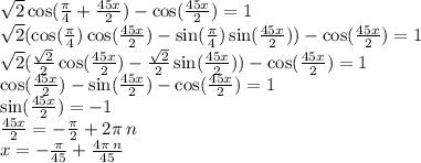 \sqrt{2} \cos( \frac{\pi}{4} + \frac{45x}{2} ) - \cos( \frac{45x}{2} ) = 1 \\ \sqrt{2} ( \cos( \frac{\pi}{4} ) \cos( \frac{45x}{2} ) - \sin( \frac{\pi}{4} ) \sin( \frac{45x}{2} ) ) - \cos( \frac{45x}{2} ) = 1 \\ \sqrt{2} ( \frac{ \sqrt{2} }{2} \cos( \frac{45x}{2} ) - \frac{ \sqrt{2} }{2} \sin( \frac{45x}{2} ) ) - \cos( \frac{45x}{2} ) = 1 \\ \cos( \frac{45x}{2} ) - \sin( \frac{45x}{2} ) - \cos( \frac{45x}{2} ) = 1 \\ \sin( \frac{45x}{2} ) = - 1 \\ \frac{45x}{2} = - \frac{\pi}{2} + 2\pi \: n \\ x = - \frac{\pi}{45} + \frac{4\pi \: n}{45}