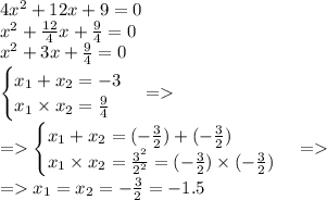 4x^{2} + 12x + 9 = 0\\ {x}^{2} + \frac{12}{4} x + \frac{9}{4} = 0\\ {x}^{2} + 3 x + \frac{9}{4} = 0 \\ \begin{cases} x_{1} + x_{2} = - 3\\ x_{1} \times x_{2} = \frac{9}{4} \end{cases} = \\ = \begin{cases} x_{1} + x_{2} = ( - \frac{3}{2} ) + ( - \frac{3}{2}) \\ x_{1} \times x_{2} = \frac{3^{2} }{ {2}^{2} } = (- \frac{3 }{ {2} } )\times ( - \frac{3 }{ {2} }) \end{cases} = \\ = x_{1} = x_{2} = - \frac{3}{2} = - 1.5