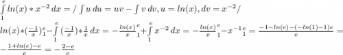 \int\limits^e_1 {ln(x)*x^{-2} } \, dx =/ \int\limits {u} \, du= uv - \int\limits {v} \, dv, u = ln(x), dv=x^{-2}/\\ ln(x)*(\frac{-1}{x})^e_1 - \int\limits^e_1 {(\frac{-1}{x})}*\frac{1}{x} \, dx = -\frac{ln(x)}{x}^e_1 +\int\limits^e_1 {x^{-2} } \, dx = -\frac{ln(x)}{x}^e_1 -x^{-1}^e_1= \frac{-1-ln(e)-(-ln(1)-1)e}{e}=-\frac{1+ln(e)-e}{e}=-\frac{2-e}{e}