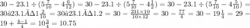 30 - 23.1 \div (5 \frac{7}{10} - 4 \frac{6}{12} ) = 30 - 23.1 \div (5 \frac{7}{10} - 4 \frac{1}{2} ) = 30 - 23.1 \div (5 \frac{7}{10} - 4 \frac{5}{10} ) = 30−23.1÷1 \frac{2}{10} = 30−23.1÷1 .2 = 30 - \frac{231 \times 10}{10 \times 12} = 30 - \frac{77}{4} = 30 - 19 \frac{1}{4} = 29 - 19 + \frac{4 - 1}{4} = 10 \frac{3}{4} = 10.75