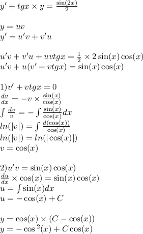 y' + tgx \times y = \frac{ \sin(2x) }{2} \\ \\ y = uv \\ y '= u'v + v'u \\ \\ u'v + v'u + uvtgx = \frac{1}{2} \times 2 \sin(x) \cos(x) \\ u'v + u(v' + vtgx) = \sin(x) \cos(x) \\ \\ 1)v' + vtgx = 0 \\ \frac{dv}{dx} = - v \times \frac{ \sin(x) }{ \cos(x) } \\ \int\limits \frac{dv}{v} = - \int\limits \frac{ \sin(x) }{ \cos(x) } dx \\ ln( |v| ) = \int\limits \frac{d( \cos(x)) }{ \cos(x) } \\ ln( |v| ) = ln( | \cos(x) | ) \\ v = \cos(x) \\ \\ 2)u'v= \sin(x) \cos(x) \\ \frac{du}{dx} \times \cos(x) = \sin(x) \cos(x) \\ u = \int\limits \sin(x) dx \\ u = - \cos(x) + C \\ \\ y = \cos(x) \times (C - \cos(x)) \\ y = - \cos {}^{2} (x) + C\cos(x)