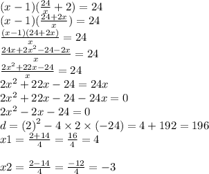 (x - 1)( \frac{24}{x} + 2) = 24 \\ (x - 1)( \frac{24 + 2x}{x} ) = 24 \\ \frac{(x - 1)(24 +2x) }{x} = 24 \\ \frac{24x + 2 {x}^{2} - 24 - 2x }{x} = 24 \\ \frac{2 {x}^{2} + 22x - 24}{x} = 24 \\ 2 {x}^{2} + 22x - 24 = 24x \\ 2 {x}^{2} + 22x - 24 - 24x = 0 \\ 2 {x}^{2} - 2x - 24 = 0 \\ d = (2 {)}^{2} - 4 \times 2 \times ( - 24) = 4 + 192 = 196 \\ x1 = \frac{2 + 14}{4} = \frac{16}{4} = 4 \\ \\ x2 = \frac{2 - 14}{4} = \frac{ - 12}{4} = - 3