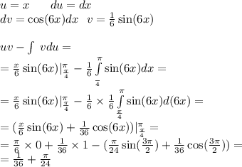 u = x \: \: \: \: \: \: \: \: du = dx \\ dv = \cos(6x) dx \: \: \: v = \frac{1}{6} \sin(6x) \\ \\ uv - \int\limits \: vdu = \\ = \frac{x}{6} \sin(6x) | ^{ \pi } _ { \frac{\pi}{4} } - \frac{1}{6} \int\limits^{ \pi } _ { \frac{}{4} } \sin(6x) dx = \\ = \frac{x}{6} \sin(6x) | ^{ \pi } _ { \frac{\pi}{4} } - \frac{1}{6} \times \frac{1}{6} \int\limits^{ \pi } _ { \frac{\pi}{4} } \sin(6x)d(6x) = \\ = ( \frac{x}{6} \sin(6x) + \frac{1}{36} \cos(6x) )| ^{ \pi } _ { \frac{\pi}{4} } = \\ = \frac{\pi}{6} \times 0 + \frac{1}{36} \times 1 - ( \frac{\pi}{24} \sin( \frac{3\pi}{2} ) + \frac{1}{ 36} \cos( \frac{3\pi}{2} ) ) = \\ = \frac{1}{36} + \frac{\pi}{24}