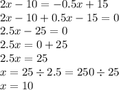 2x - 10 = - 0.5x + 15 \\ 2x - 10 + 0.5x - 15 = 0 \\ 2.5x - 25 = 0 \\ 2.5x = 0 + 25 \\ 2.5x = 25 \\ x = 25 \div 2.5 = 250 \div 25 \\ x = 10