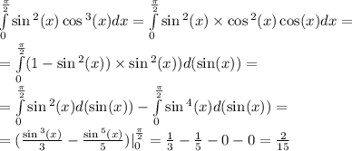 \int\limits^{ \frac{\pi}{2} } _ {0} \sin {}^{2} (x) \cos {}^{3} (x)dx = \int\limits^{ \frac{\pi}{2} } _ {0} \sin {}^{2} (x) \times \cos {}^{2} (x) \cos(x) dx = \\ = \int\limits^{ \frac{\pi}{2} } _ {0}(1 - \sin {}^{2} (x)) \times \sin {}^{2} (x)) d( \sin(x)) = \\ = \int\limits^{ \frac{\pi}{2} } _ {0} \sin {}^{2} (x) d( \sin(x)) - \int\limits^{ \frac{\pi}{2} } _ {0} \sin {}^{4} (x) d(\sin(x) ) = \\ = ( \frac{ \sin {}^{3} (x) }{3} - \frac{ \sin {}^{5} (x) }{5} ) | ^{ \frac{\pi}{2} } _ {0} = \frac{1}{3} - \frac{1}{5} - 0 - 0 = \frac{2}{15}