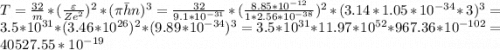 T = \frac{32}{m} * (\frac{\varepsilon}{Ze^2} )^2 * (\pi \bar h n)^3 = \frac{32}{9.1 * 10^{-31}} * (\frac{8.85 * 10^{-12}}{1 * 2.56 * 10^{-38}})^2 * (3.14 * 1.05 * 10^{-34} * 3)^3 = 3.5 * 10^{31} * (3.46 * 10^{26})^2 * (9.89 * 10^{-34})^3 = 3.5 * 10^{31} * 11.97 * 10^{52} * 967.36 * 10^{-102} = 40527.55 * 10^{-19}