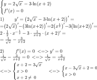 \begin{cases}y=2\sqrt{x \: } - 3 {\cdot}{ \ln(x+2)} \\ f' (x) = 0 \end{cases} \\ \\ 1) \: \: \: \: \: \quad y' = \big(2\sqrt{x \: } - 3 {\cdot}{ \ln(x+2)} \big)' = \qquad \\ \small {=} \big(2\sqrt{x} \big)' {-} \big( 3 { \ln(x{+}2)} \big)' { =} 2 \big({x}^{ \frac{1}{2} } \big)'{ -} 3\big( { \ln(x{+}2)} \big)' {= }\\ 2\cdot\frac{1}{2} \cdot {x}^{ {- }\frac{1}{2} } - 3\cdot \frac{1}{x + 2} \cdot(x + 2)' = \\ = \frac{1}{ \sqrt{x} } - \frac{3}{x + 2} \\ \\ 2) \: \qquad \: f' (x) = 0 \: < = y' = 0 \\ \frac{1}{ \sqrt{x} } - \frac{3}{x + 2} = 0 \: < = \frac{1}{ \sqrt{x} } = \frac{3}{x + 2} \\ \small \: < = \begin{cases}x + 2=3\sqrt{x \: } \\ x 0 \\ x + 2 \neq \: 0 \end{cases} < = \begin{cases}x - 3 \sqrt{x} + 2=0 \\ x 0 \end{cases}