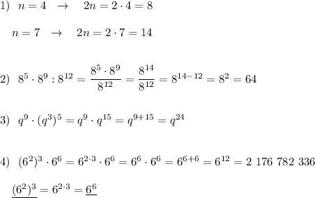 1)\ \ n=4\ \ \to \ \ \ 2n=2\cdot 4=8\\\\{}\ \ \ n=7\ \ \to \ \ \ 2n=2\cdot 7=14\\\\\\2)\ \ 8^5\cdot 8^9:8^{12}=\dfrac{8^5\cdot 8^9}{8^{12}}=\dfrac{8^{14}}{8^{12}}=8^{14-12}=8^2=64\\\\\\3)\ \ q^9\cdot (q^3)^5=q^{9}\cdot q^{15}=q^{9+15}=q^{24}\\\\\\4)\ \ (6^2)^3\cdot 6^6=6^{2\cdot 3}\cdot 6^6=6^{6}\cdot 6^6=6^{6+6}=6^{12}=2\ 176\ 782\ 336\\\\{}\ \ \ \underline {(6^2)^3}=6^{2\cdot 3}=\underline{6^6}