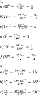 1.\\a)30^0=\frac{30^0*\pi}{180^0}=\frac{\pi}{6}\\\\b)270^0=\frac{270^0*\pi}{180^0}=\frac{3\pi}{2}\\\\c)180^0=\frac{180^0*\pi}{2180^0}=\pi\\\\d)0^0=\frac{0^0*\pi}{180^0}=0\\\\e)90^0=\frac{90^0*\pi}{180^0}=\frac{\pi}{2}\\\\f)25^0=\frac{25^0*\pi}{2}=\frac{25\pi}{2}\\\\2.\\a)\frac{5\pi}{6}=\frac{5\pi*180^0}{6*\pi}=15^0\\\\b)\frac{3\pi}{4}=\frac{3\pi*180^0}{4*\pi}=135^0\\\\c)\frac{4\pi}{3}=\frac{4\pi*180^0}{3*\pi}=240^0