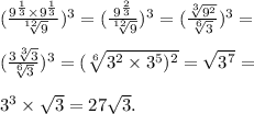 ( \frac{9 ^{ \frac{1}{3} } \times 9^{ \frac{1}{3} } }{ \sqrt[12]{9} } )^{3} = ( \frac{9 ^{ \frac{2}{3} } }{ \sqrt[12]{9} } ) ^{3} = ( \frac{ \sqrt[3]{9^{2} } }{ \sqrt[6]{3} } ) ^{3} = \\ \\ ( \frac{3 \sqrt[3]{3} }{ \sqrt[6]{3} } )^{3} = (\sqrt[6]{3 ^{2} \times 3 ^{5} ) ^{2} } = \sqrt{3 ^{7} } = \\ \\ 3 ^{3} \times \sqrt{3} = 27 \sqrt{3} .