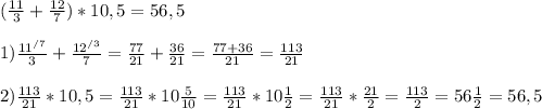 (\frac{11}{3} + \frac{12}{7}) * 10,5 =56,5\\\\1) \frac{11^{/7} }{3} + \frac{12^{/3} }{7} = \frac{77}{21} + \frac{36}{21} = \frac{77+36}{21} = \frac{113}{21}\\\\2) \frac{113}{21} * 10,5 = \frac{113}{21} * 10\frac{5}{10} = \frac{113}{21} * 10\frac{1}{2} = \frac{113}{21} * \frac{21}{2} = \frac{113}{2} = 56\frac{1}{2} = 56,5